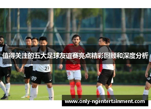 值得关注的五大足球友谊赛亮点精彩回顾和深度分析