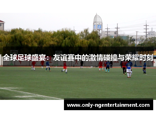 全球足球盛宴：友谊赛中的激情碰撞与荣耀时刻
