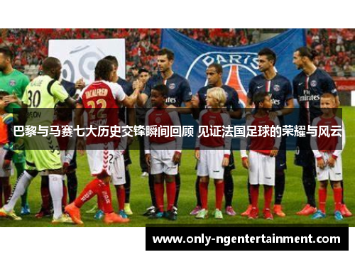 巴黎与马赛七大历史交锋瞬间回顾 见证法国足球的荣耀与风云