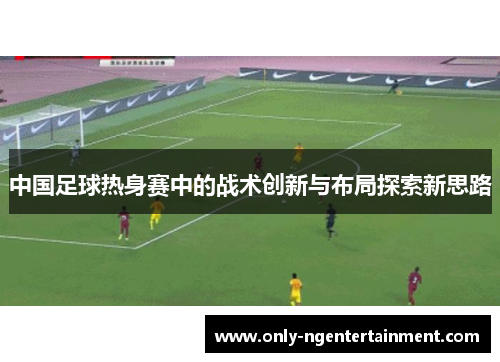 中国足球热身赛中的战术创新与布局探索新思路