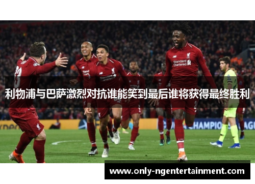 利物浦与巴萨激烈对抗谁能笑到最后谁将获得最终胜利