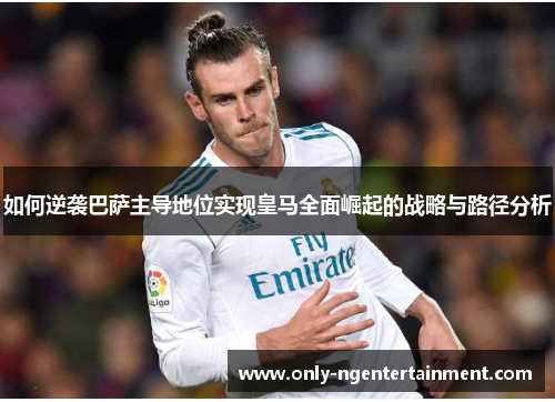 如何逆袭巴萨主导地位实现皇马全面崛起的战略与路径分析