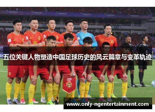 五位关键人物塑造中国足球历史的风云篇章与变革轨迹