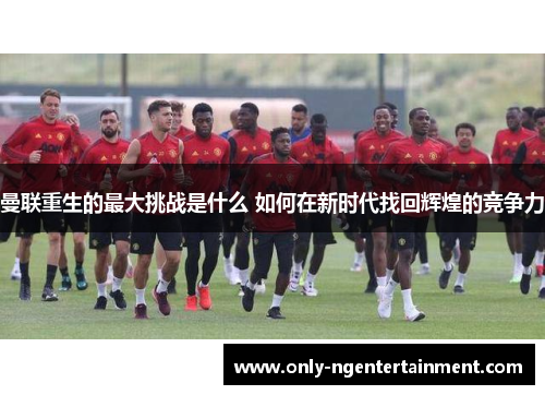 曼联重生的最大挑战是什么 如何在新时代找回辉煌的竞争力