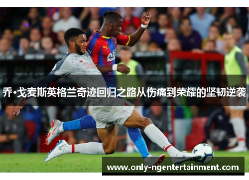 乔·戈麦斯英格兰奇迹回归之路从伤痛到荣耀的坚韧逆袭