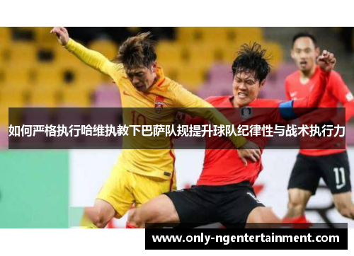 如何严格执行哈维执教下巴萨队规提升球队纪律性与战术执行力