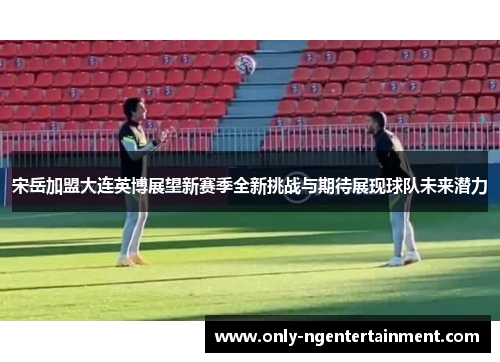 宋岳加盟大连英博展望新赛季全新挑战与期待展现球队未来潜力 宋岳加盟大连英博展望新赛季全新挑战与期待展现球队未来潜力