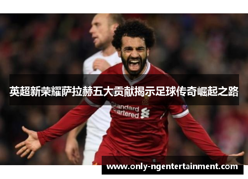 英超新荣耀萨拉赫五大贡献揭示足球传奇崛起之路 英超新荣耀萨拉赫五大贡献揭示足球传奇崛起之路