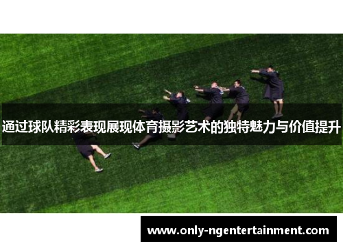 通过球队精彩表现展现体育摄影艺术的独特魅力与价值提升