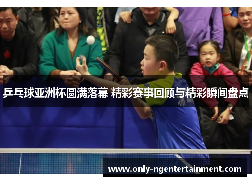 乒乓球亚洲杯圆满落幕 精彩赛事回顾与精彩瞬间盘点