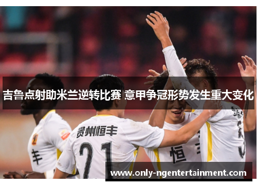 吉鲁点射助米兰逆转比赛 意甲争冠形势发生重大变化