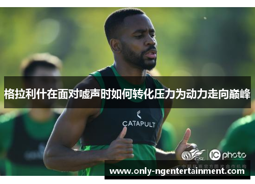 格拉利什在面对嘘声时如何转化压力为动力走向巅峰