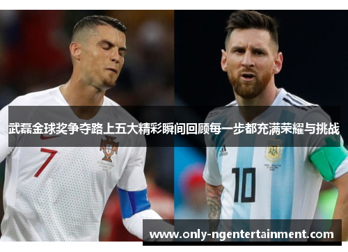 武磊金球奖争夺路上五大精彩瞬间回顾每一步都充满荣耀与挑战