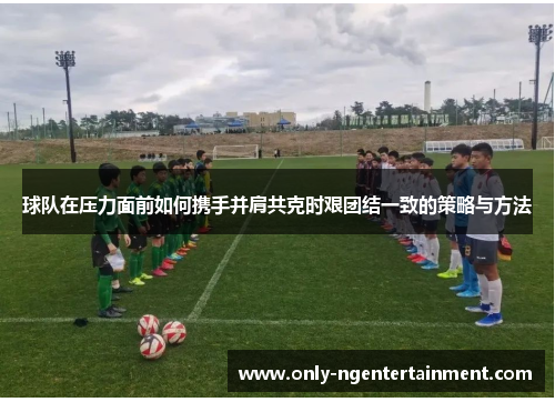 球队在压力面前如何携手并肩共克时艰团结一致的策略与方法