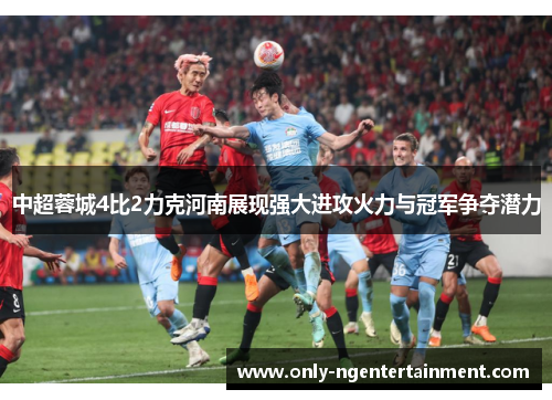 中超蓉城4比2力克河南展现强大进攻火力与冠军争夺潜力