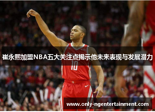 崔永熙加盟NBA五大关注点揭示他未来表现与发展潜力