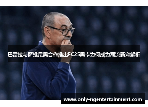 巴雷拉与萨维尼奥合作推出FC25黑卡为何成为潮流新宠解析