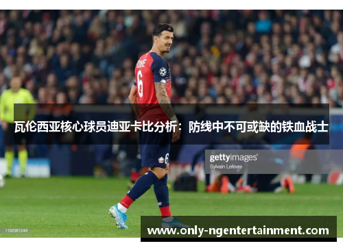 瓦伦西亚核心球员迪亚卡比分析：防线中不可或缺的铁血战士