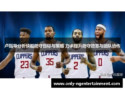 卢指导分析快船防守目标与策略 力求提升防守效率与团队协作