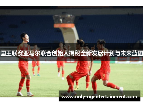 国王联赛亚马尔联合创始人揭秘全新发展计划与未来蓝图