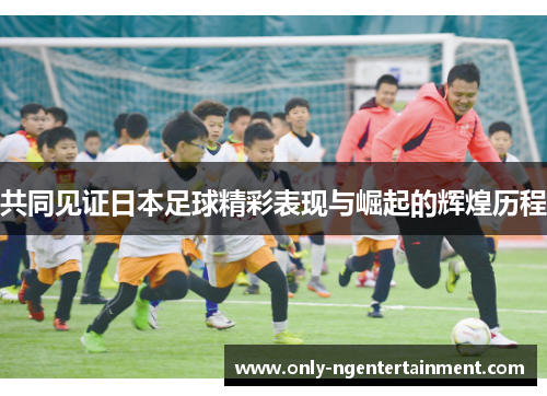 共同见证日本足球精彩表现与崛起的辉煌历程