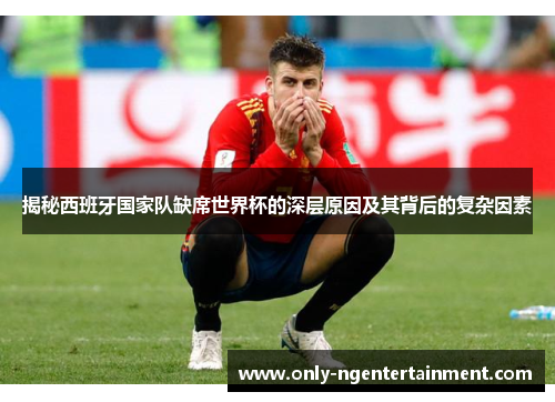 揭秘西班牙国家队缺席世界杯的深层原因及其背后的复杂因素 揭秘西班牙国家队缺席世界杯的深层原因及其背后的复杂因素