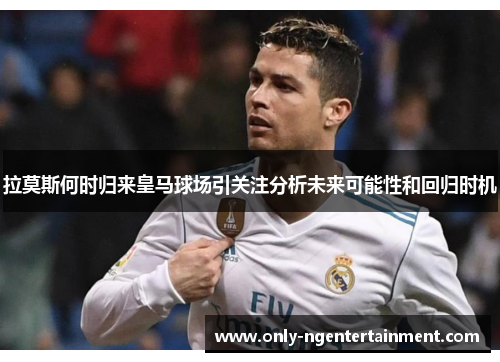 拉莫斯何时归来皇马球场引关注分析未来可能性和回归时机