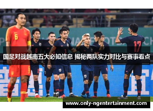 国足对战越南五大必知信息 揭秘两队实力对比与赛事看点 国足对战越南五大必知信息 揭秘两队实力对比与赛事看点