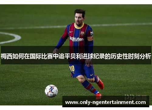 梅西如何在国际比赛中追平贝利进球纪录的历史性时刻分析