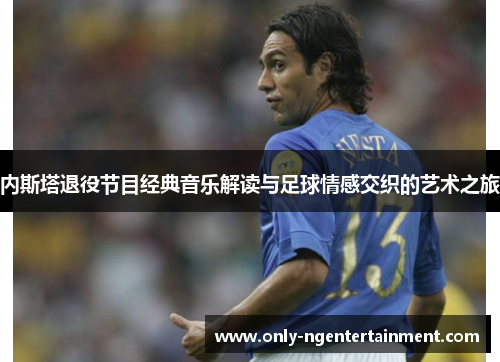 内斯塔退役节目经典音乐解读与足球情感交织的艺术之旅