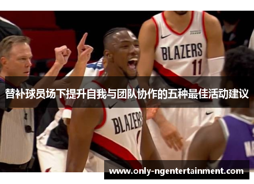 替补球员场下提升自我与团队协作的五种最佳活动建议 替补球员场下提升自我与团队协作的五种最佳活动建议