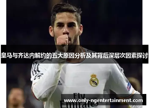 皇马与齐达内解约的五大原因分析及其背后深层次因素探讨 皇马与齐达内解约的五大原因分析及其背后深层次因素探讨