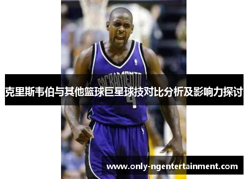 克里斯韦伯与其他篮球巨星球技对比分析及影响力探讨 克里斯韦伯与其他篮球巨星球技对比分析及影响力探讨