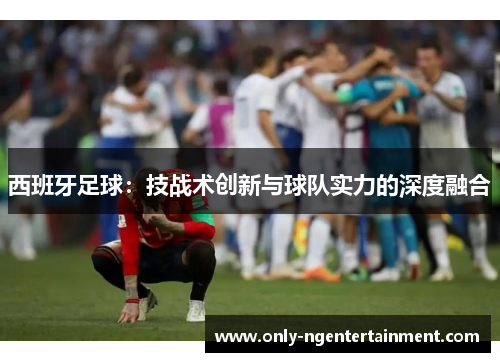 西班牙足球：技战术创新与球队实力的深度融合