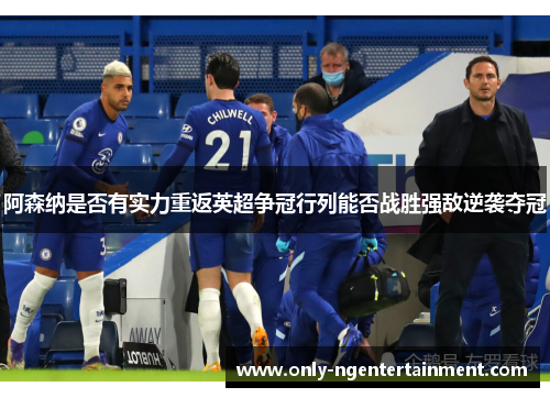 阿森纳是否有实力重返英超争冠行列能否战胜强敌逆袭夺冠