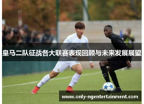 皇马二队征战各大联赛表现回顾与未来发展展望 皇马二队征战各大联赛表现回顾与未来发展展望
