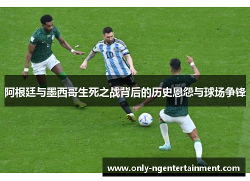 阿根廷与墨西哥生死之战背后的历史恩怨与球场争锋