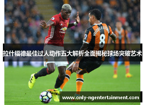 拉什福德最佳过人动作五大解析全面揭秘球场突破艺术