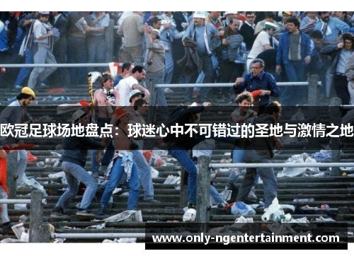 欧冠足球场地盘点：球迷心中不可错过的圣地与激情之地