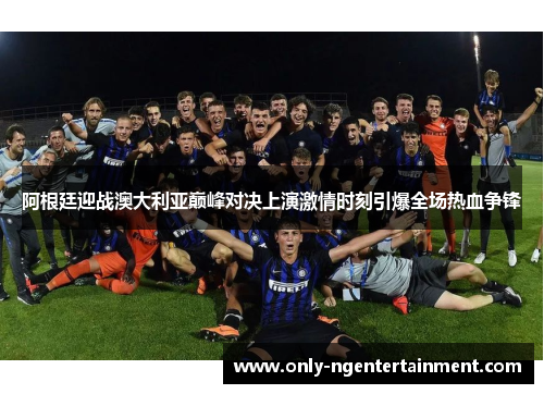 阿根廷迎战澳大利亚巅峰对决上演激情时刻引爆全场热血争锋 阿根廷迎战澳大利亚巅峰对决上演激情时刻引爆全场热血争锋