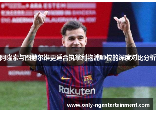阿隆索与图赫尔谁更适合执掌利物浦帅位的深度对比分析