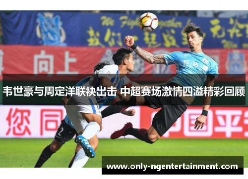韦世豪与周定洋联袂出击 中超赛场激情四溢精彩回顾