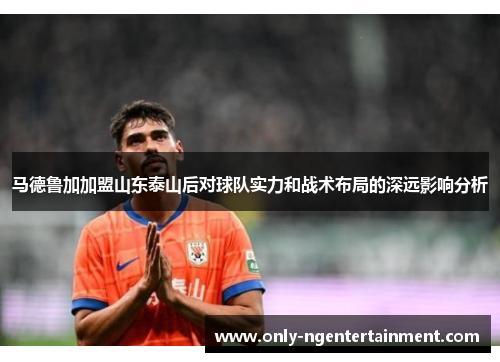 马德鲁加加盟山东泰山后对球队实力和战术布局的深远影响分析