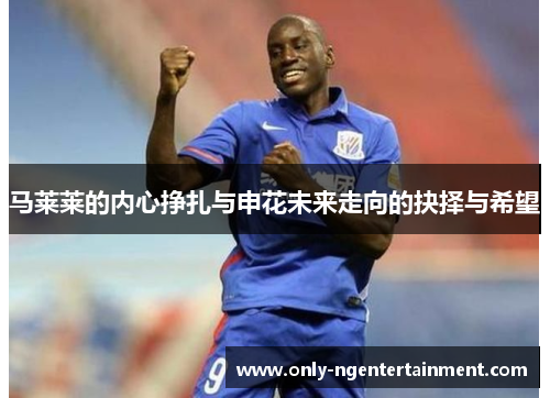 马莱莱的内心挣扎与申花未来走向的抉择与希望