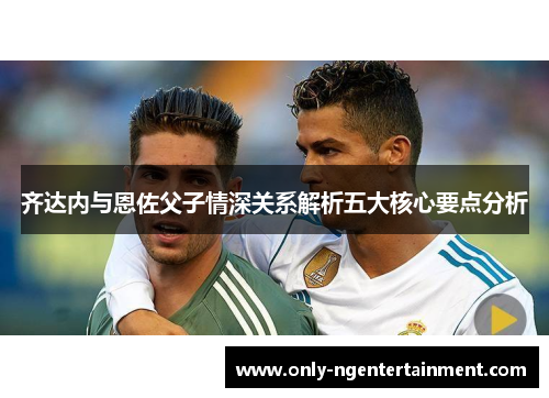 齐达内与恩佐父子情深关系解析五大核心要点分析