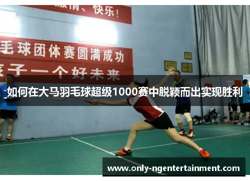 如何在大马羽毛球超级1000赛中脱颖而出实现胜利