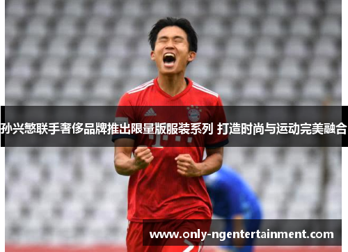 孙兴慜联手奢侈品牌推出限量版服装系列 打造时尚与运动完美融合 孙兴慜联手奢侈品牌推出限量版服装系列 打造时尚与运动完美融合