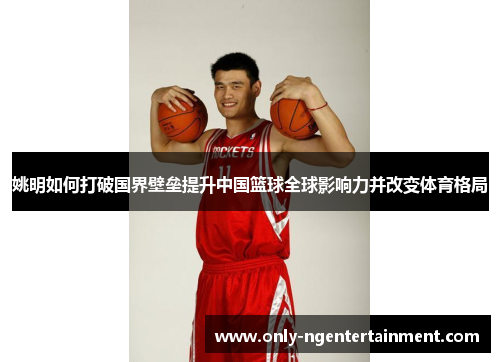 姚明如何打破国界壁垒提升中国篮球全球影响力并改变体育格局