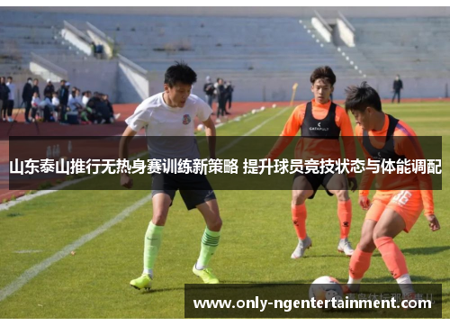 山东泰山推行无热身赛训练新策略 提升球员竞技状态与体能调配