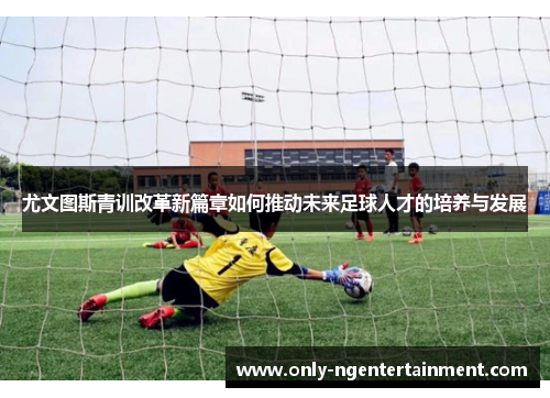 尤文图斯青训改革新篇章如何推动未来足球人才的培养与发展 尤文图斯青训改革新篇章如何推动未来足球人才的培养与发展